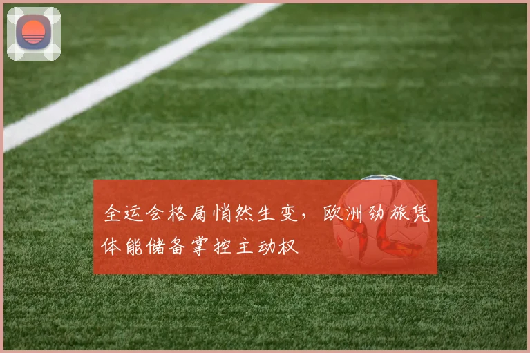 全运会格局悄然生变，欧洲劲旅凭体能储备掌控主动权