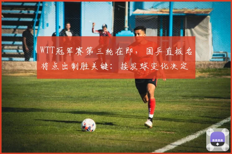 WTT冠军赛第三轮在即，国乒直板名将点出制胜关键：接发球变化决定成败