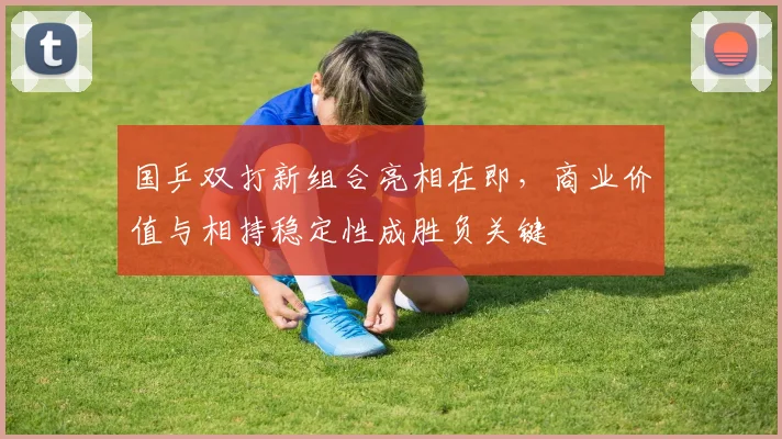 国乒双打新组合亮相在即，商业价值与相持稳定性成胜负关键
