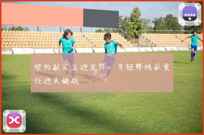 续约敲定后迎变阵，年轻锋线获重任迎关键战