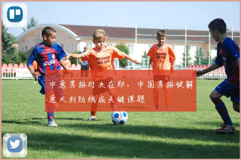 中意男排对决在即，中国男排破解意大利防线成关键课题