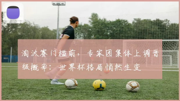 淘汰赛门槛前，专家团集体上调晋级概率：世界杯格局悄然生变
