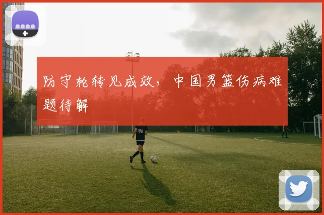 防守轮转见成效，中国男篮伤病难题待解