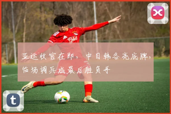 亚运收官在即，中日韩各亮底牌，临场调兵成最后胜负手