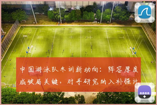 中国游泳队冬训新动向：阵容厚度成破局关键，对手研究纳入补强计划