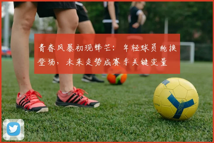 青春风暴初现锋芒：年轻球员轮换登场，未来走势成赛季关键变量