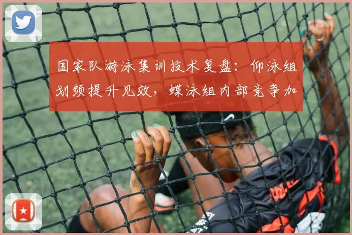 国家队游泳集训技术复盘：仰泳组划频提升见效，蝶泳组内部竞争加剧