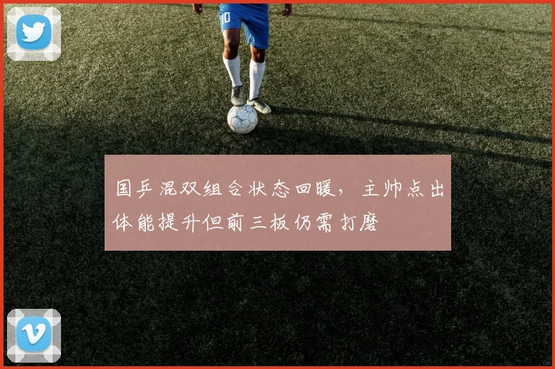 国乒混双组合状态回暖，主帅点出体能提升但前三板仍需打磨