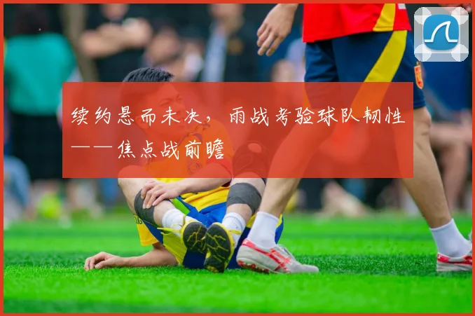 续约悬而未决，雨战考验球队韧性——焦点战前瞻