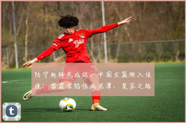 防守轮转见成效，中国女篮渐入佳境；雷霆深陷伤病泥潭，复苏之路漫漫