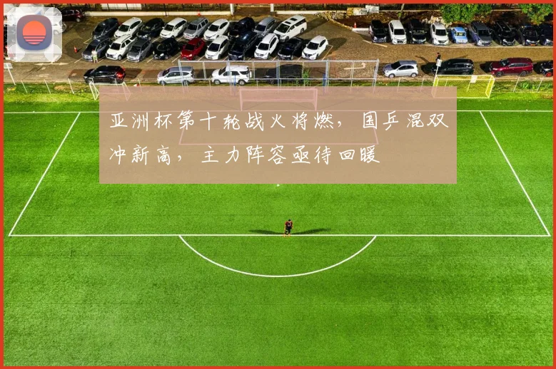 亚洲杯第十轮战火将燃，国乒混双冲新高，主力阵容亟待回暖