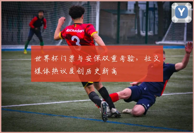 世界杯门票与安保双重考验，社交媒体热议度创历史新高