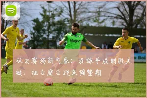 双打赛场新气象：发球手成制胜关键，组合磨合迎来调整期
