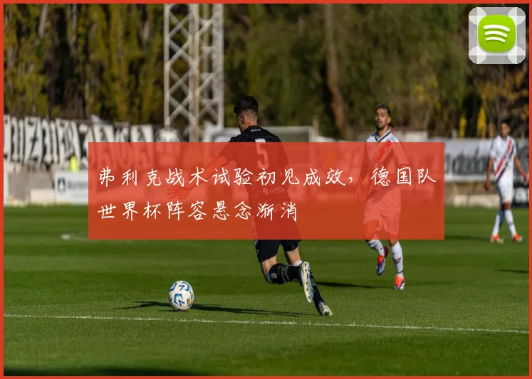 弗利克战术试验初见成效，德国队世界杯阵容悬念渐消