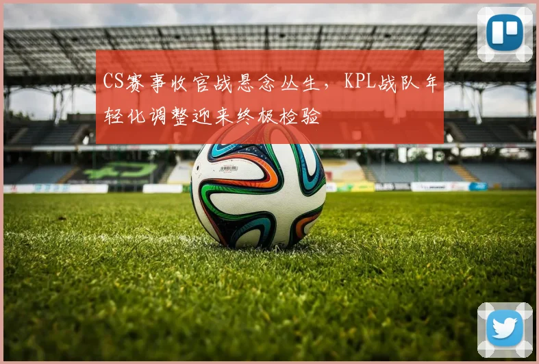CS赛事收官战悬念丛生，KPL战队年轻化调整迎来终极检验