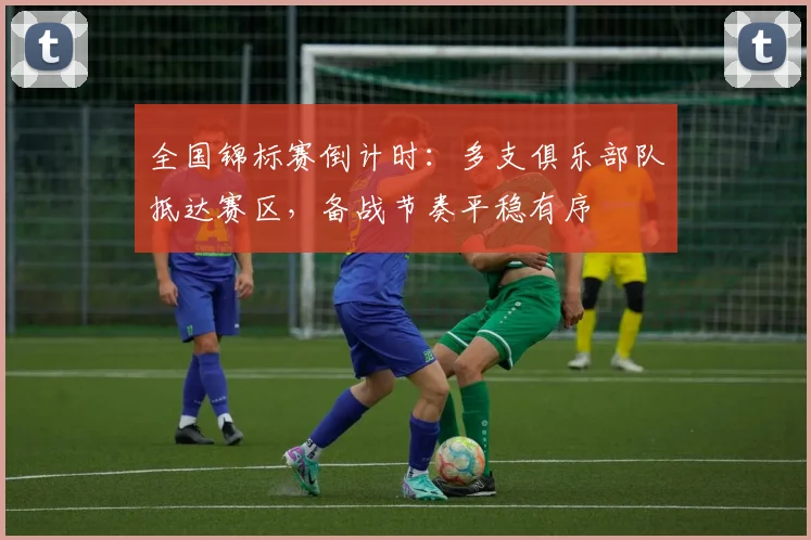 全国锦标赛倒计时：多支俱乐部队抵达赛区，备战节奏平稳有序