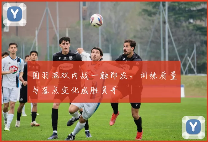 国羽混双内战一触即发，训练质量与落点变化成胜负手