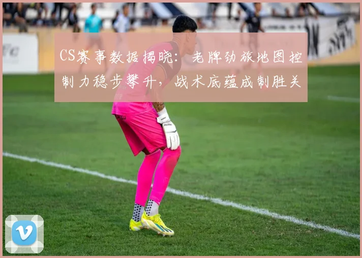 CS赛事数据揭晓：老牌劲旅地图控制力稳步攀升，战术底蕴成制胜关键