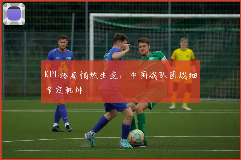 KPL格局悄然生变，中国战队团战细节定乾坤