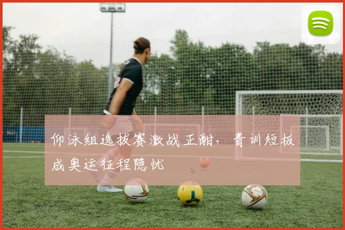 仰泳组选拔赛激战正酣，青训短板成奥运征程隐忧