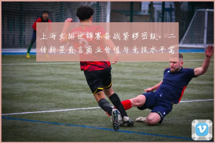 上海女排世锦赛备战紧锣密鼓，二传新星直言商业价值与竞技水平需并重