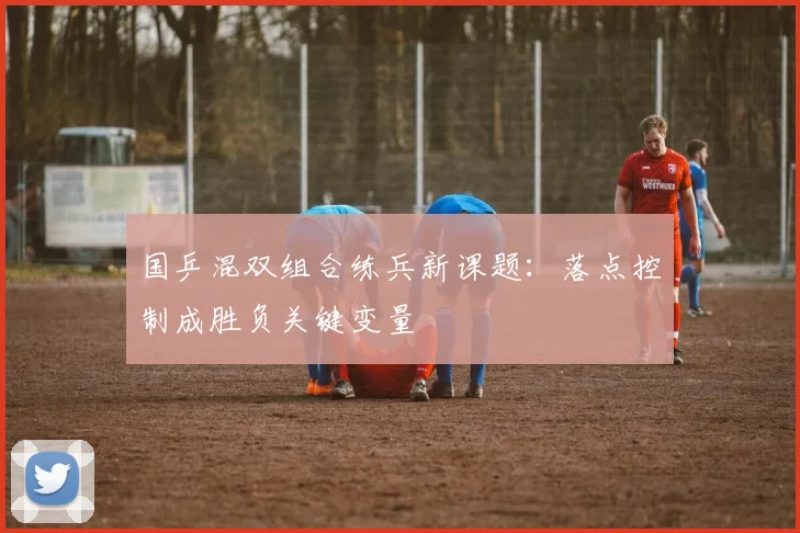 国乒混双组合练兵新课题：落点控制成胜负关键变量