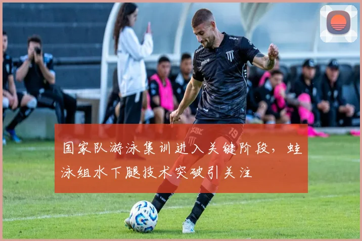 国家队游泳集训进入关键阶段，蛙泳组水下腿技术突破引关注