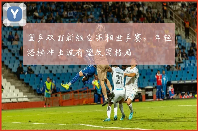 国乒双打新组合亮相世乒赛，年轻搭档冲击波有望改写格局