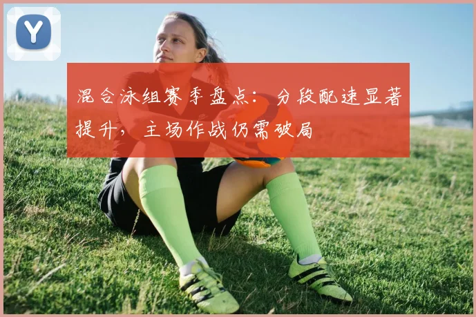 混合泳组赛季盘点：分段配速显著提升，主场作战仍需破局