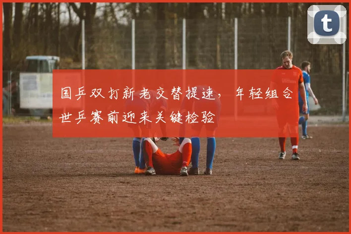 国乒双打新老交替提速，年轻组合世乒赛前迎来关键检验