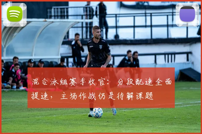 混合泳组赛季收官：分段配速全面提速，主场作战仍是待解课题