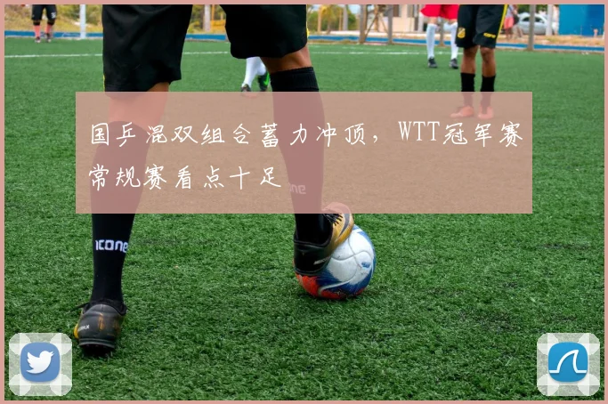 国乒混双组合蓄力冲顶，WTT冠军赛常规赛看点十足