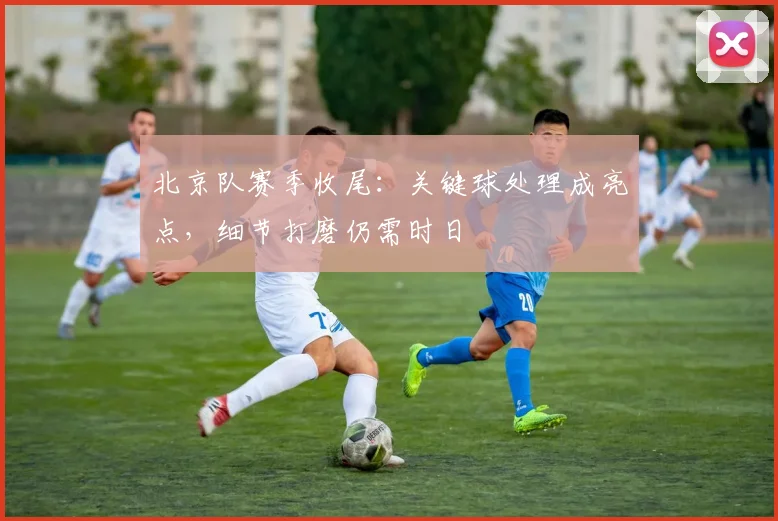 北京队赛季收尾：关键球处理成亮点，细节打磨仍需时日