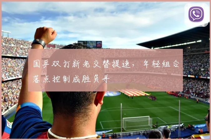 国乒双打新老交替提速，年轻组合落点控制成胜负手