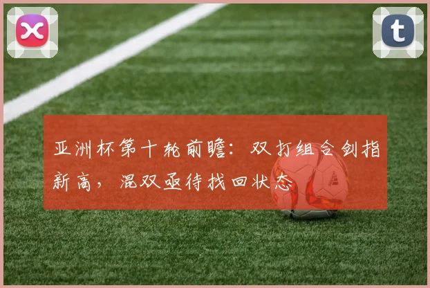 亚洲杯第十轮前瞻：双打组合剑指新高，混双亟待找回状态