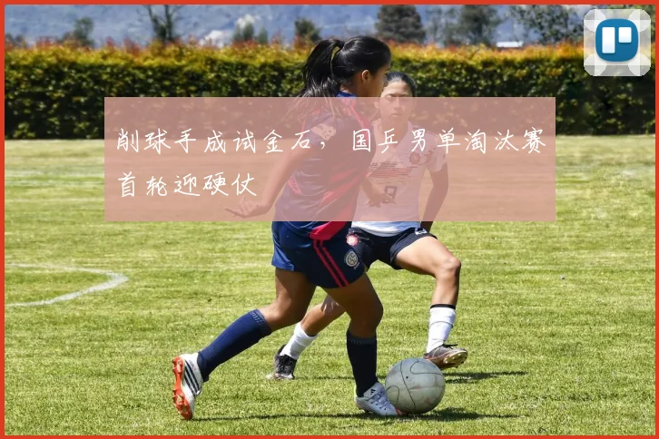 削球手成试金石，国乒男单淘汰赛首轮迎硬仗