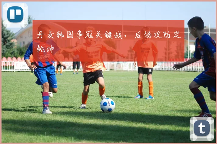 丹麦韩国争冠关键战，后场攻防定乾坤