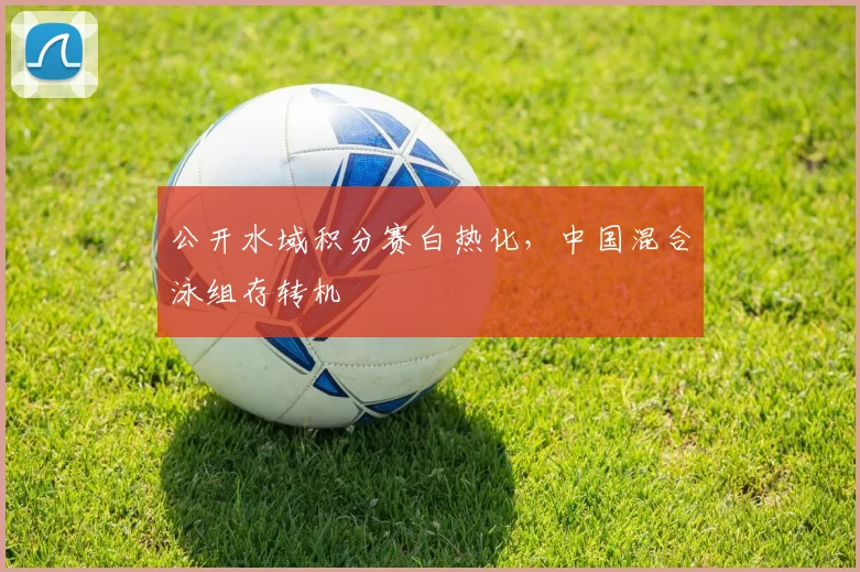 公开水域积分赛白热化，中国混合泳组存转机