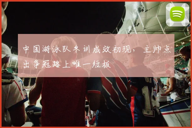 中国游泳队冬训成效初现，主帅点出争冠路上唯一短板