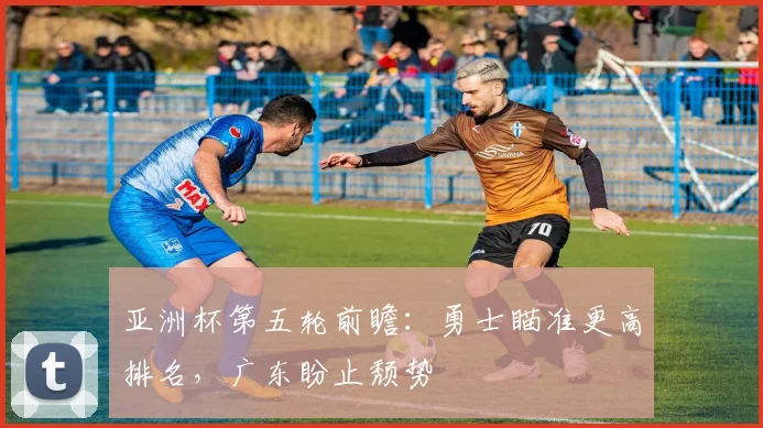 亚洲杯第五轮前瞻：勇士瞄准更高排名，广东盼止颓势